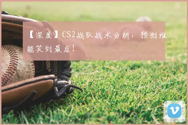 【深度】CS2战队战术分析，预测谁能笑到最后！