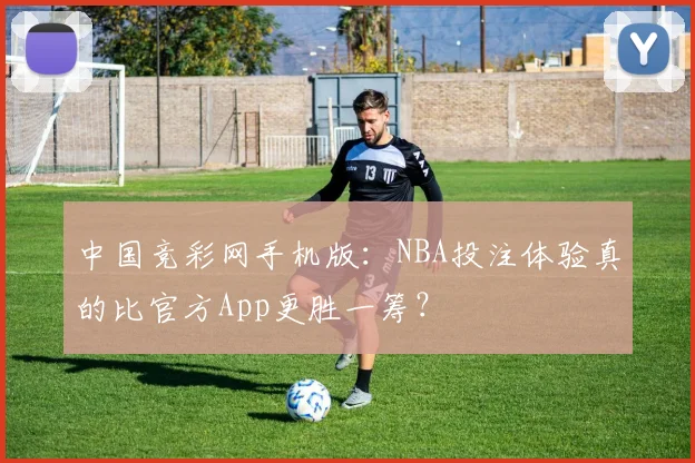中国竞彩网手机版：NBA投注体验真的比官方App更胜一筹？