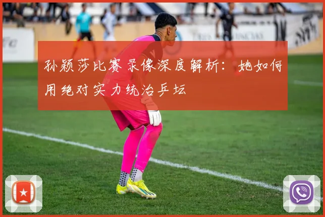 孙颖莎比赛录像深度解析：她如何用绝对实力统治乒坛