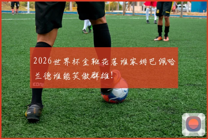 2026世界杯金靴花落谁家姆巴佩哈兰德谁能笑傲群雄！