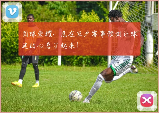 国球荣耀，危在旦夕赛事预测让球迷的心悬了起来！