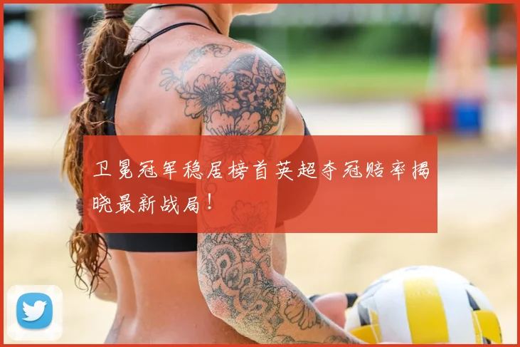 卫冕冠军稳居榜首英超夺冠赔率揭晓最新战局！