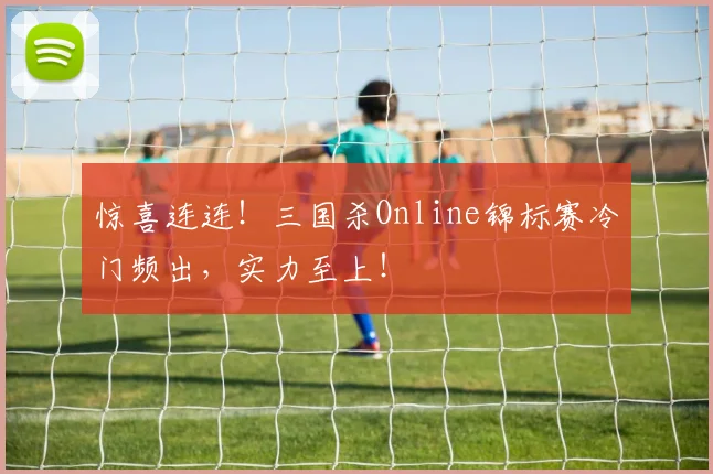 惊喜连连！三国杀Online锦标赛冷门频出，实力至上！