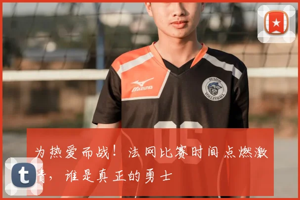 为热爱而战！法网比赛时间点燃激情，谁是真正的勇士